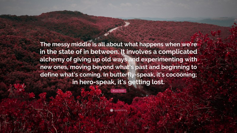 Bruce Feiler Quote: “The messy middle is all about what happens when we’re in the state of in between. It involves a complicated alchemy of giving up old ways and experimenting with new ones, moving beyond what’s past and beginning to define what’s coming. In butterfly-speak, it’s cocooning; in hero-speak, it’s getting lost.”