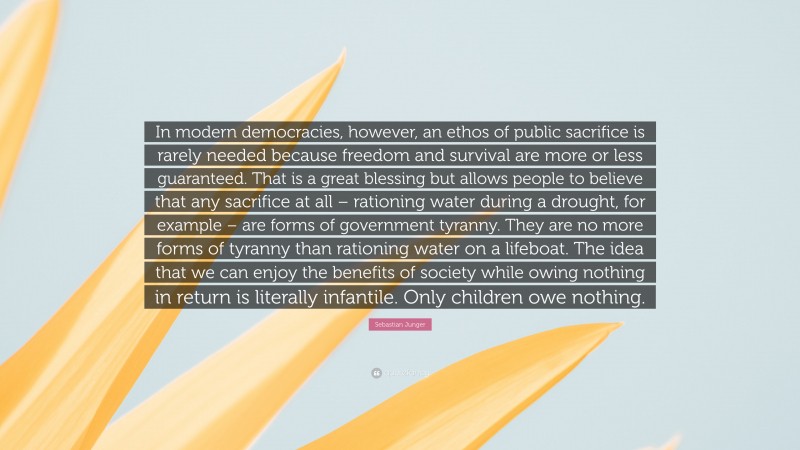 Sebastian Junger Quote: “In modern democracies, however, an ethos of public sacrifice is rarely needed because freedom and survival are more or less guaranteed. That is a great blessing but allows people to believe that any sacrifice at all – rationing water during a drought, for example – are forms of government tyranny. They are no more forms of tyranny than rationing water on a lifeboat. The idea that we can enjoy the benefits of society while owing nothing in return is literally infantile. Only children owe nothing.”