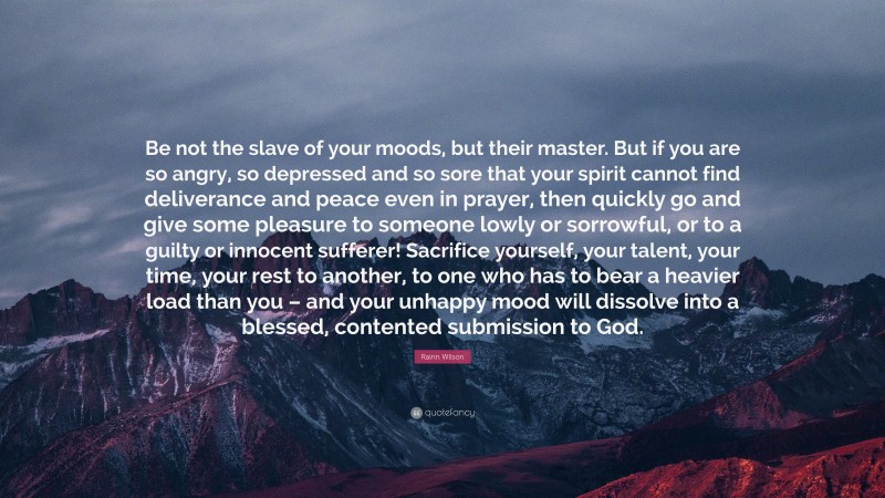 Rainn Wilson Quote: “Be not the slave of your moods, but their master. But if you are so angry, so depressed and so sore that your spirit cannot find deliverance and peace even in prayer, then quickly go and give some pleasure to someone lowly or sorrowful, or to a guilty or innocent sufferer! Sacrifice yourself, your talent, your time, your rest to another, to one who has to bear a heavier load than you – and your unhappy mood will dissolve into a blessed, contented submission to God.”