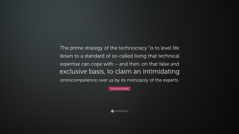 Theodore Roszak Quote: “The prime strategy of the technocracy “is to level life down to a standard of so-called living that technical expertise can cope with – and then, on that false and exclusive basis, to claim an intimidating omnicompetence over us by its monopoly of the experts.”