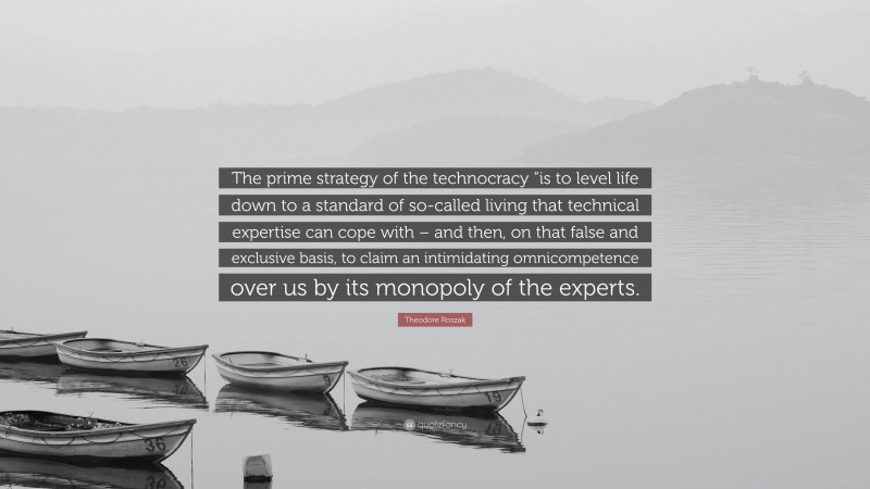 Theodore Roszak Quote: “The prime strategy of the technocracy “is to level life down to a standard of so-called living that technical expertise can cope with – and then, on that false and exclusive basis, to claim an intimidating omnicompetence over us by its monopoly of the experts.”