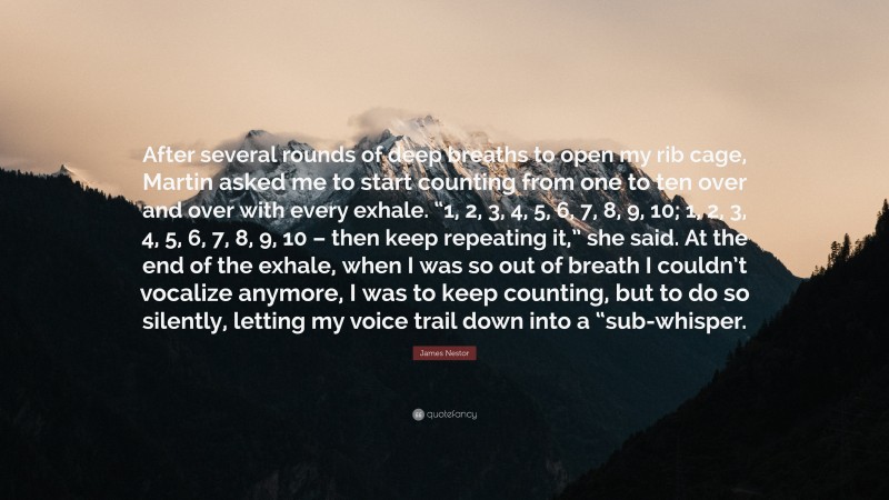 James Nestor Quote: “After several rounds of deep breaths to open my rib cage, Martin asked me to start counting from one to ten over and over with every exhale. “1, 2, 3, 4, 5, 6, 7, 8, 9, 10; 1, 2, 3, 4, 5, 6, 7, 8, 9, 10 – then keep repeating it,” she said. At the end of the exhale, when I was so out of breath I couldn’t vocalize anymore, I was to keep counting, but to do so silently, letting my voice trail down into a “sub-whisper.”