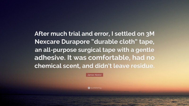 James Nestor Quote: “After much trial and error, I settled on 3M Nexcare Durapore “durable cloth” tape, an all-purpose surgical tape with a gentle adhesive. It was comfortable, had no chemical scent, and didn’t leave residue.”