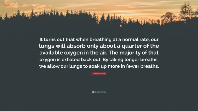James Nestor Quote: “It turns out that when breathing at a normal rate, our lungs will absorb only about a quarter of the available oxygen in the air. The majority of that oxygen is exhaled back out. By taking longer breaths, we allow our lungs to soak up more in fewer breaths.”