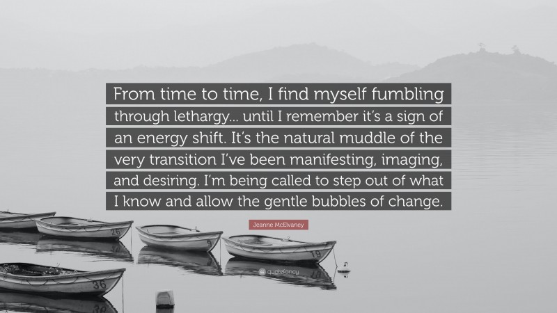 Jeanne McElvaney Quote: “From time to time, I find myself fumbling through lethargy... until I remember it’s a sign of an energy shift. It’s the natural muddle of the very transition I’ve been manifesting, imaging, and desiring. I’m being called to step out of what I know and allow the gentle bubbles of change.”