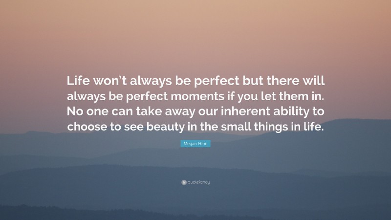 Megan Hine Quote: “Life won’t always be perfect but there will always be perfect moments if you let them in. No one can take away our inherent ability to choose to see beauty in the small things in life.”
