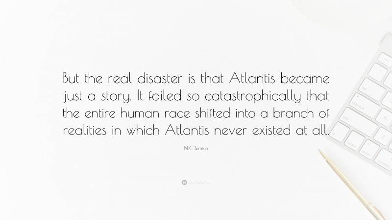 N.K. Jemisin Quote: “But the real disaster is that Atlantis became just a story. It failed so catastrophically that the entire human race shifted into a branch of realities in which Atlantis never existed at all.”