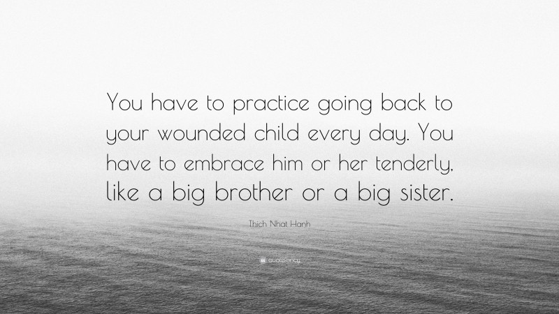 Thich Nhat Hanh Quote: “You have to practice going back to your wounded child every day. You have to embrace him or her tenderly, like a big brother or a big sister.”