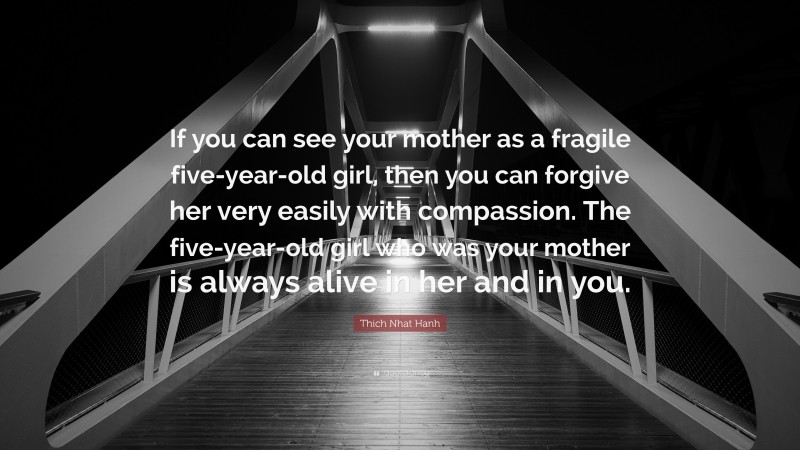 Thich Nhat Hanh Quote: “If you can see your mother as a fragile five-year-old girl, then you can forgive her very easily with compassion. The five-year-old girl who was your mother is always alive in her and in you.”