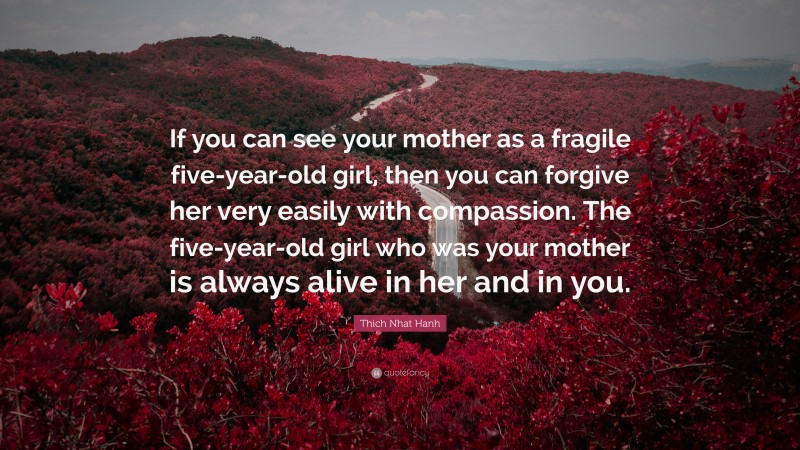 Thich Nhat Hanh Quote: “If you can see your mother as a fragile five-year-old girl, then you can forgive her very easily with compassion. The five-year-old girl who was your mother is always alive in her and in you.”