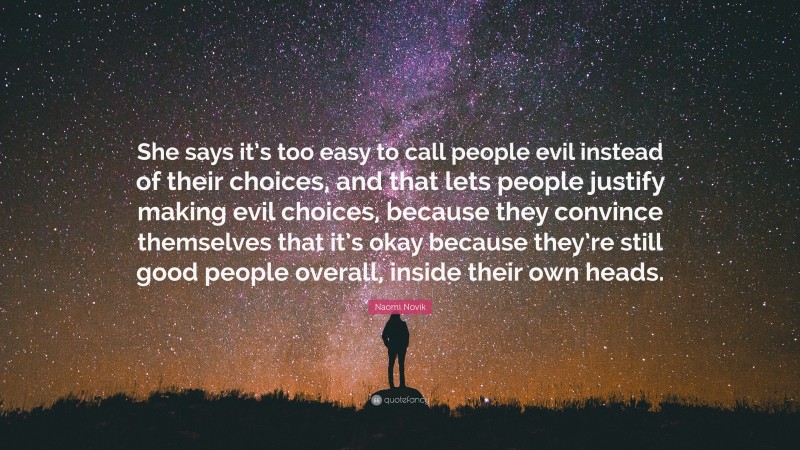 Naomi Novik Quote: “She says it’s too easy to call people evil instead of their choices, and that lets people justify making evil choices, because they convince themselves that it’s okay because they’re still good people overall, inside their own heads.”