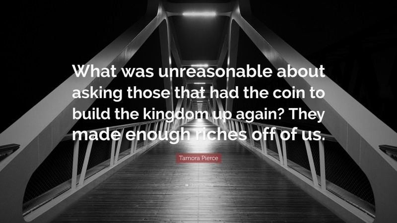 Tamora Pierce Quote: “What was unreasonable about asking those that had the coin to build the kingdom up again? They made enough riches off of us.”
