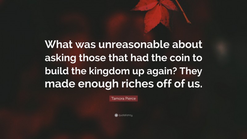 Tamora Pierce Quote: “What was unreasonable about asking those that had the coin to build the kingdom up again? They made enough riches off of us.”