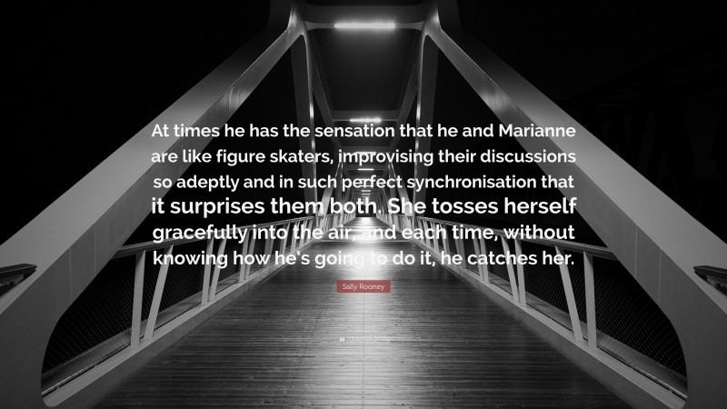Sally Rooney Quote: “At times he has the sensation that he and Marianne are like figure skaters, improvising their discussions so adeptly and in such perfect synchronisation that it surprises them both. She tosses herself gracefully into the air, and each time, without knowing how he’s going to do it, he catches her.”