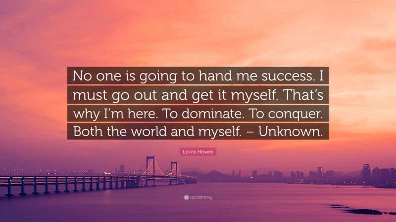 Lewis Howes Quote: “No one is going to hand me success. I must go out and get it myself. That’s why I’m here. To dominate. To conquer. Both the world and myself. – Unknown.”