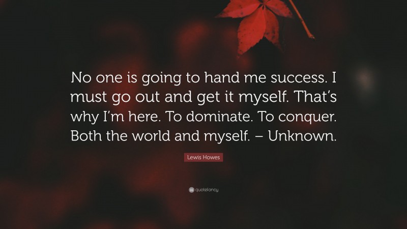 Lewis Howes Quote: “No one is going to hand me success. I must go out and get it myself. That’s why I’m here. To dominate. To conquer. Both the world and myself. – Unknown.”