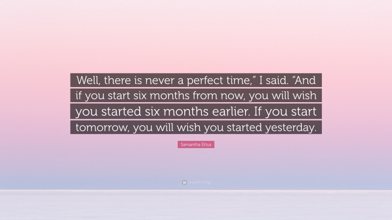Samantha Ettus Quote: “Well, there is never a perfect time,” I said. “And if you start six months from now, you will wish you started six months earlier. If you start tomorrow, you will wish you started yesterday.”
