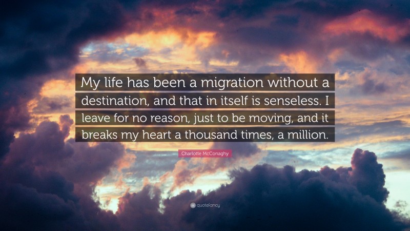 Charlotte McConaghy Quote: “My life has been a migration without a destination, and that in itself is senseless. I leave for no reason, just to be moving, and it breaks my heart a thousand times, a million.”