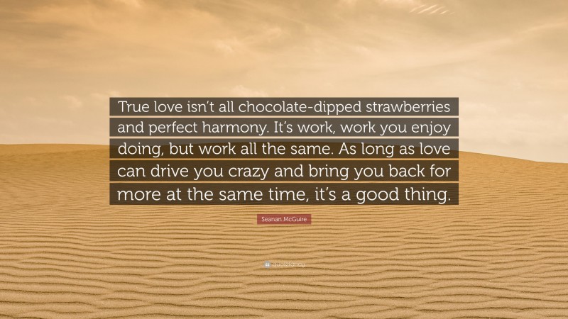 Seanan McGuire Quote: “True love isn’t all chocolate-dipped strawberries and perfect harmony. It’s work, work you enjoy doing, but work all the same. As long as love can drive you crazy and bring you back for more at the same time, it’s a good thing.”