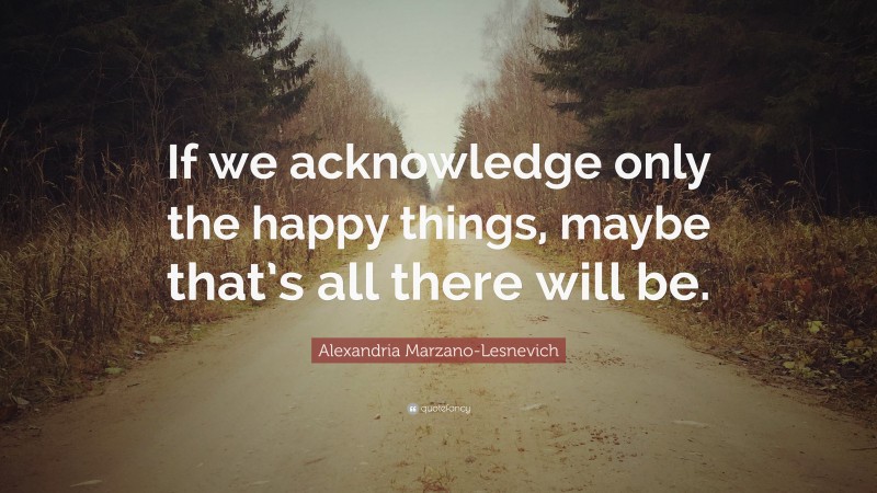 Alexandria Marzano-Lesnevich Quote: “If we acknowledge only the happy things, maybe that’s all there will be.”