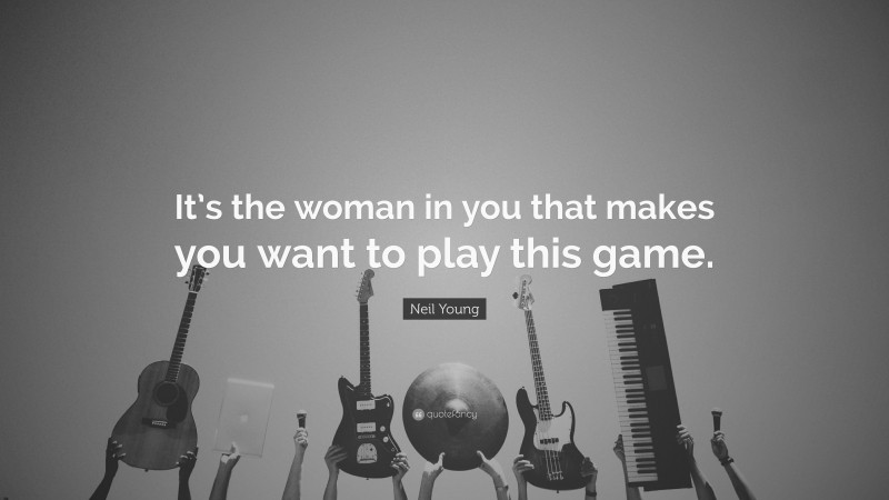 Neil Young Quote: “It’s the woman in you that makes you want to play this game.”