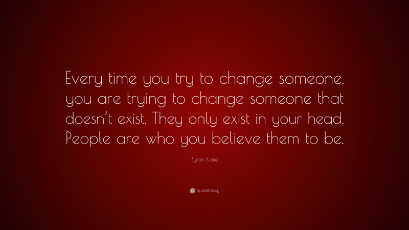 Byron Katie Quote: “Every time you try to change someone, you are trying to change someone that doesn’t exist. They only exist in your head. People are who you believe them to be.”