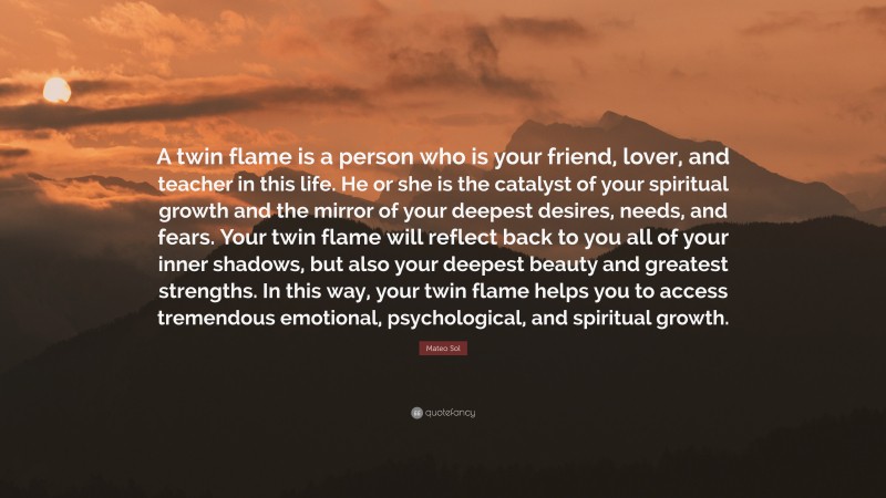Mateo Sol Quote: “A twin flame is a person who is your friend, lover, and teacher in this life. He or she is the catalyst of your spiritual growth and the mirror of your deepest desires, needs, and fears. Your twin flame will reflect back to you all of your inner shadows, but also your deepest beauty and greatest strengths. In this way, your twin flame helps you to access tremendous emotional, psychological, and spiritual growth.”