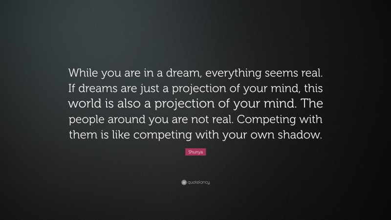 Shunya Quote: “While you are in a dream, everything seems real. If dreams are just a projection of your mind, this world is also a projection of your mind. The people around you are not real. Competing with them is like competing with your own shadow.”