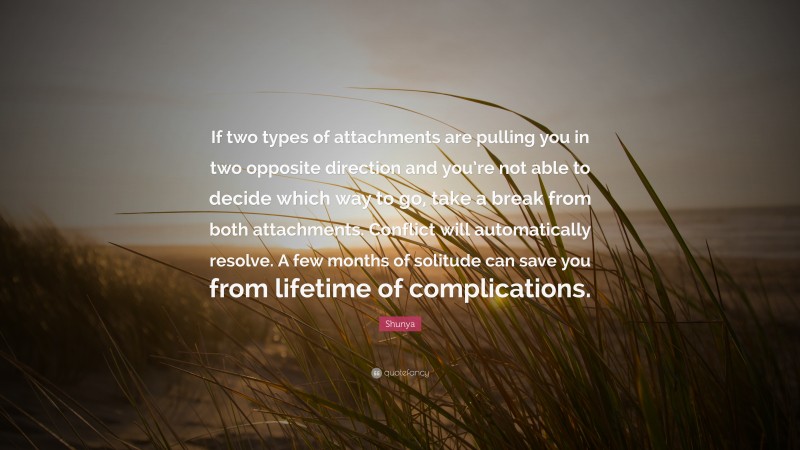 Shunya Quote: “If two types of attachments are pulling you in two opposite direction and you’re not able to decide which way to go, take a break from both attachments. Conflict will automatically resolve. A few months of solitude can save you from lifetime of complications.”