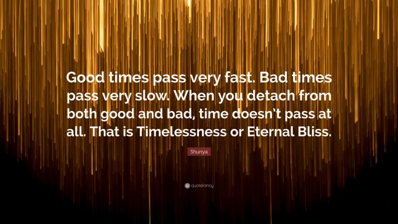 Shunya Quote: “Good times pass very fast. Bad times pass very slow. When you detach from both good and bad, time doesn’t pass at all. That is Timelessness or Eternal Bliss.”