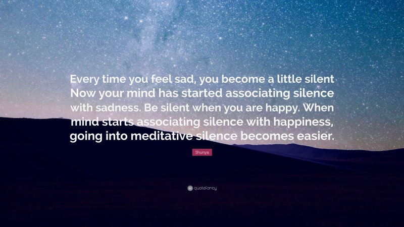 Shunya Quote: “Every time you feel sad, you become a little silent Now your mind has started associating silence with sadness. Be silent when you are happy. When mind starts associating silence with happiness, going into meditative silence becomes easier.”