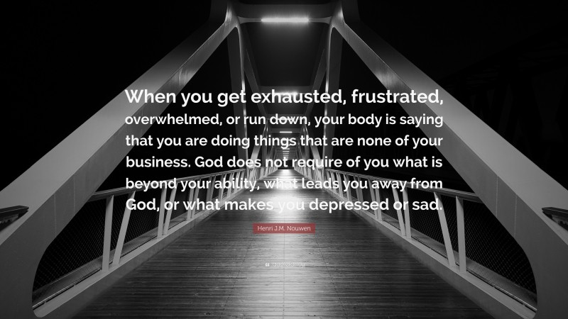 Henri J.M. Nouwen Quote: “When you get exhausted, frustrated, overwhelmed, or run down, your body is saying that you are doing things that are none of your business. God does not require of you what is beyond your ability, what leads you away from God, or what makes you depressed or sad.”