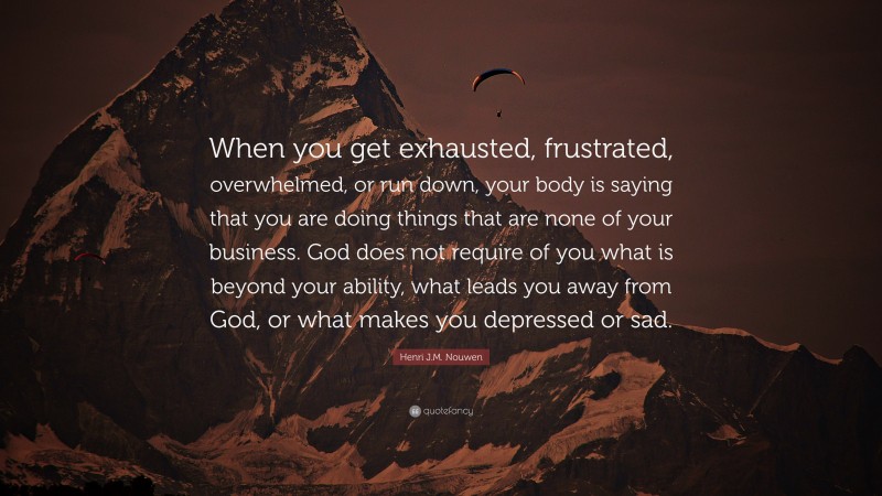 Henri J.M. Nouwen Quote: “When you get exhausted, frustrated, overwhelmed, or run down, your body is saying that you are doing things that are none of your business. God does not require of you what is beyond your ability, what leads you away from God, or what makes you depressed or sad.”
