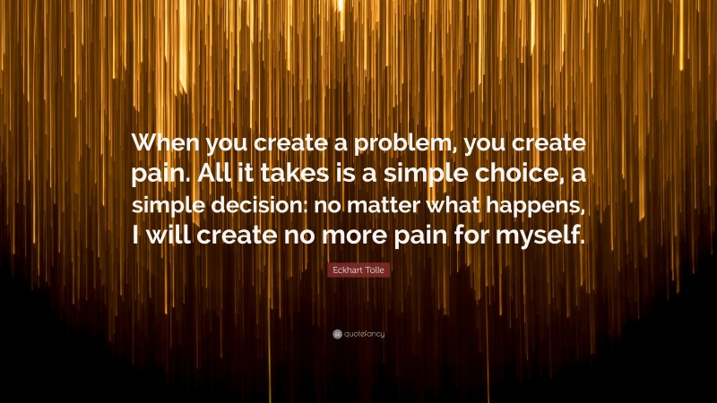Eckhart Tolle Quote: “When you create a problem, you create pain. All it takes is a simple choice, a simple decision: no matter what happens, I will create no more pain for myself.”