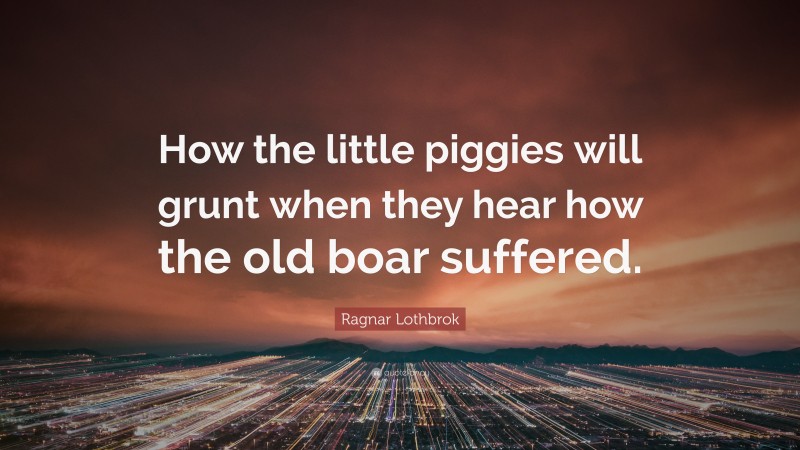 Ragnar Lothbrok Quote: “How the little piggies will grunt when they hear how the old boar suffered.”