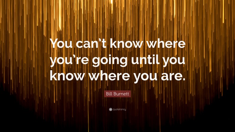 Bill Burnett Quote: “You can’t know where you’re going until you know where you are.”