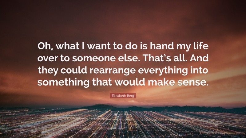 Elizabeth Berg Quote: “Oh, what I want to do is hand my life over to someone else. That’s all. And they could rearrange everything into something that would make sense.”