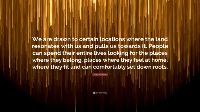 Mary Reynolds Quote: “We are drawn to certain locations where the land resonates with us and pulls us towards it. People can spend their entire lives looking for the places where they belong, places where they feel at home, where they fit and can comfortably set down roots.”