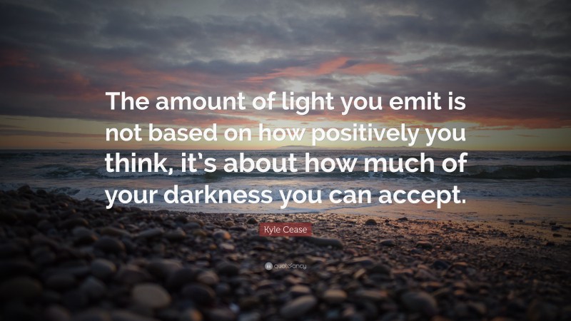 Kyle Cease Quote: “The amount of light you emit is not based on how positively you think, it’s about how much of your darkness you can accept.”