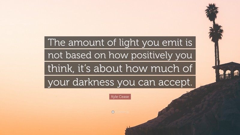 Kyle Cease Quote: “The amount of light you emit is not based on how positively you think, it’s about how much of your darkness you can accept.”