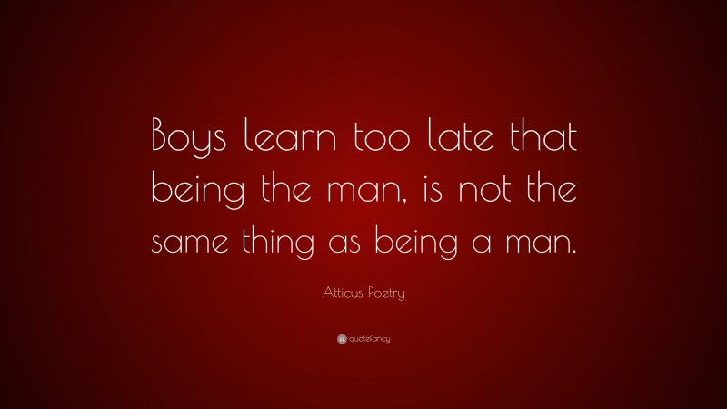 Atticus Poetry Quote: “Boys learn too late that being the man, is not the same thing as being a man.”