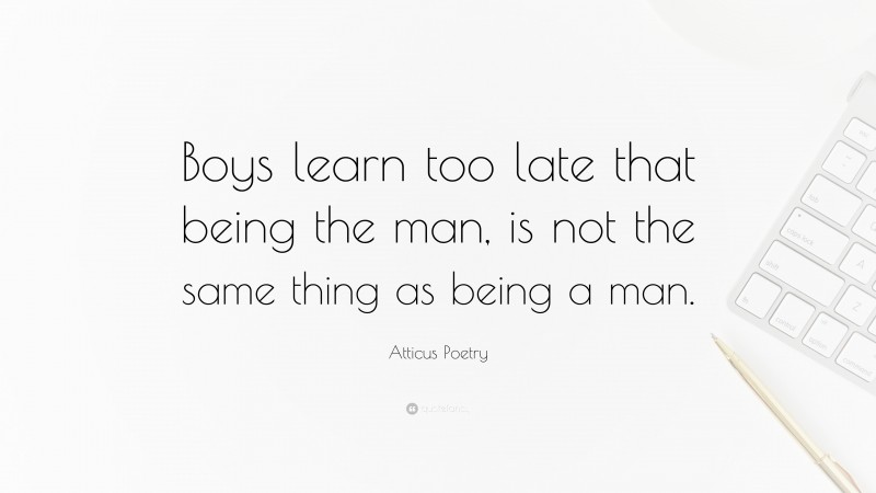 Atticus Poetry Quote: “Boys learn too late that being the man, is not the same thing as being a man.”
