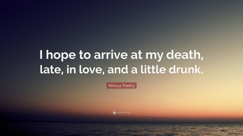 Atticus Poetry Quote: “I hope to arrive at my death, late, in love, and a little drunk.”