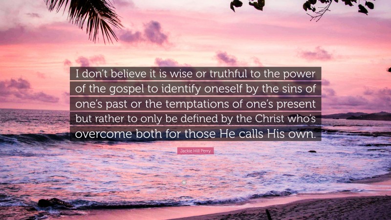 Jackie Hill Perry Quote: “I don’t believe it is wise or truthful to the power of the gospel to identify oneself by the sins of one’s past or the temptations of one’s present but rather to only be defined by the Christ who’s overcome both for those He calls His own.”