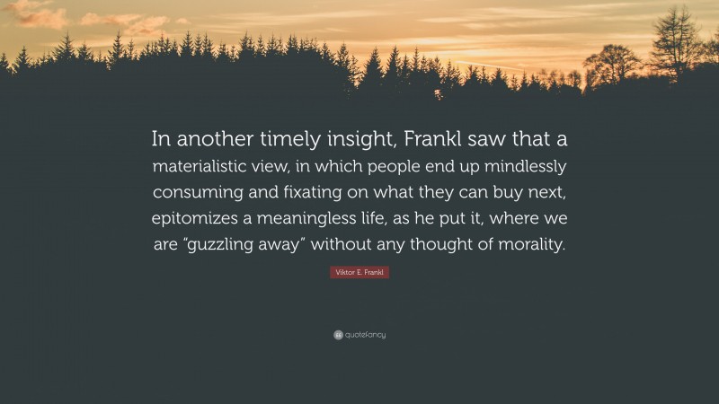 Viktor E. Frankl Quote: “In another timely insight, Frankl saw that a materialistic view, in which people end up mindlessly consuming and fixating on what they can buy next, epitomizes a meaningless life, as he put it, where we are “guzzling away” without any thought of morality.”