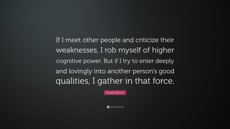 Rudolf Steiner Quote: “If I meet other people and criticize their weaknesses, I rob myself of higher cognitive power. But if I try to enter deeply and lovingly into another person’s good qualities, I gather in that force.”