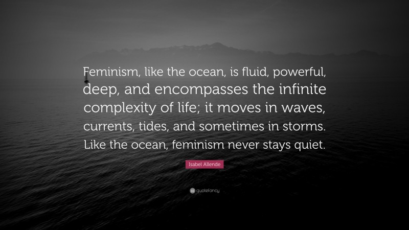 Isabel Allende Quote: “Feminism, like the ocean, is fluid, powerful, deep, and encompasses the infinite complexity of life; it moves in waves, currents, tides, and sometimes in storms. Like the ocean, feminism never stays quiet.”