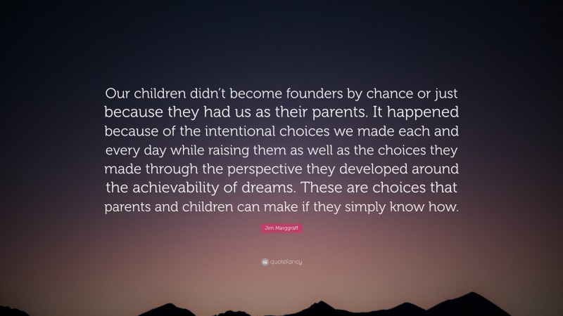 Jim Marggraff Quote: “Our children didn’t become founders by chance or just because they had us as their parents. It happened because of the intentional choices we made each and every day while raising them as well as the choices they made through the perspective they developed around the achievability of dreams. These are choices that parents and children can make if they simply know how.”