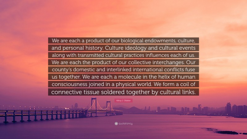 Kilroy J. Oldster Quote: “We are each a product of our biological endowments, culture, and personal history. Culture ideology and cultural events along with transmitted cultural practices influences each of us. We are each the product of our collective interchanges. Our county’s domestic and interlinked international conflicts fuse us together. We are each a molecule in the helix of human consciousness joined in a physical world. We form a coil of connective tissue soldered together by cultural links.”