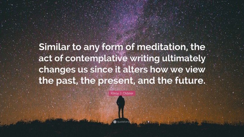 Kilroy J. Oldster Quote: “Similar to any form of meditation, the act of contemplative writing ultimately changes us since it alters how we view the past, the present, and the future.”